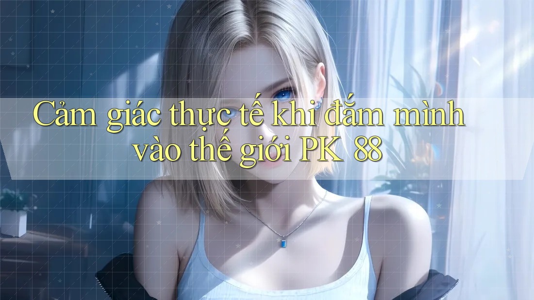 Cảm giác thực tế khi đắm mình vào thế giới PK 88 Cảm giác thực tế khi đắm mình vào thế giới PK 88