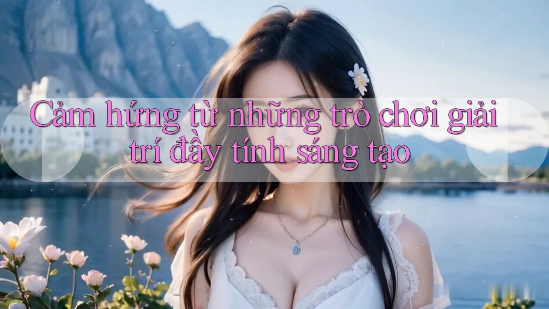 Cảm hứng từ những trò chơi giải trí đầy tính sáng tạo Cảm hứng từ những trò chơi giải trí đầy tính sáng tạo