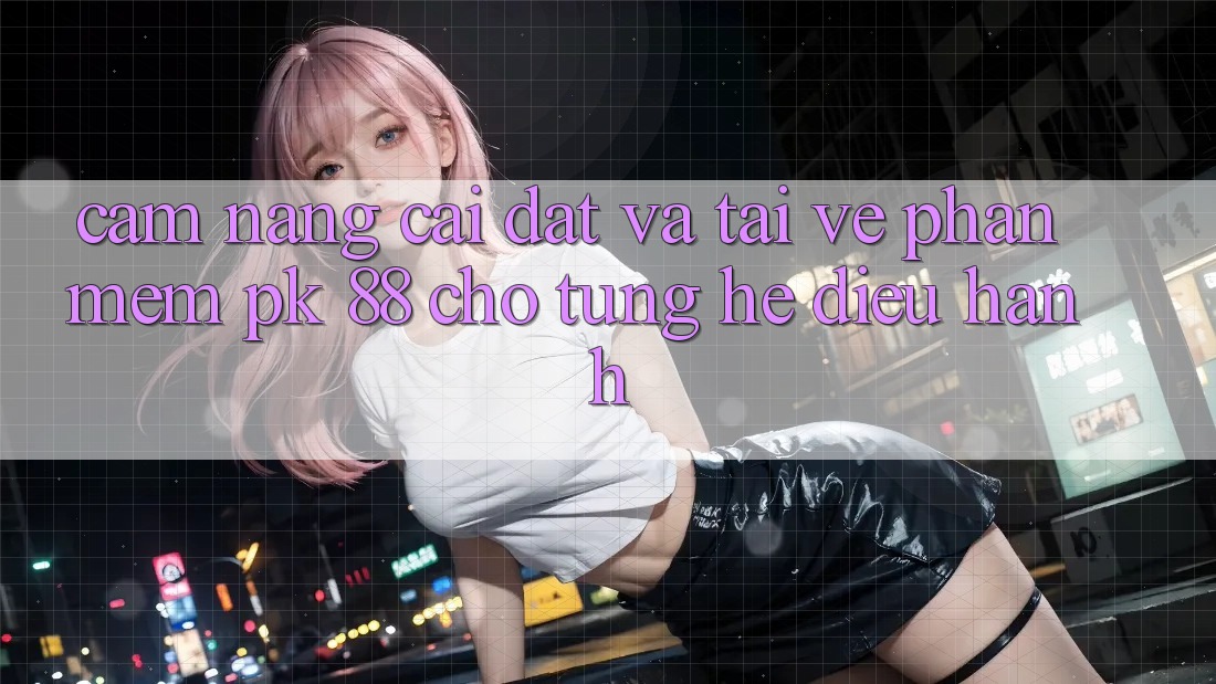 Cẩm nang Cài đặt Và Tải về Phần mềm PK 88 Cho Từng Hệ Điều Hành Cẩm nang Cài đặt Và Tải về Phần mềm PK 88 Cho Từng Hệ Điều Hành
