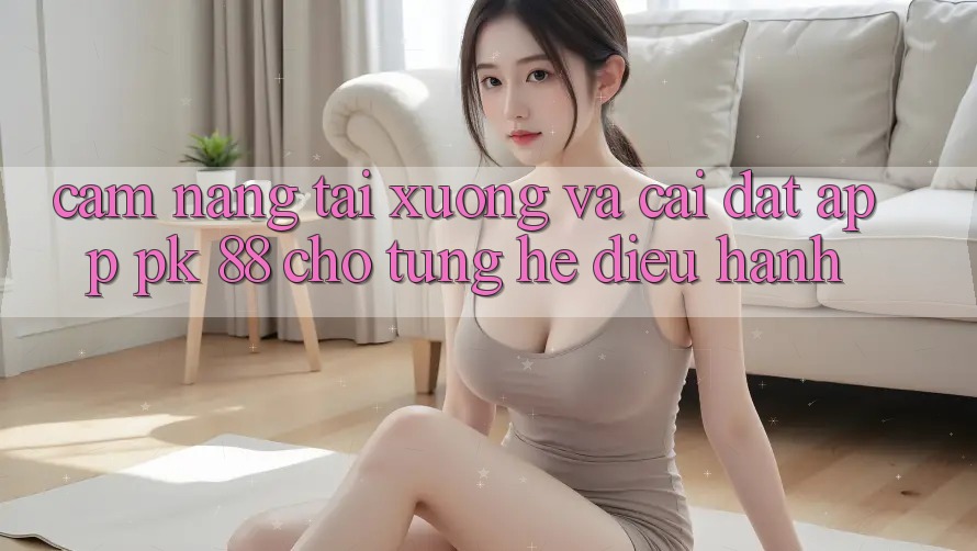 Cẩm nang Tải xuống Và Cài Đặt App PK 88 Cho Từng Hệ Điều Hành Cẩm nang Tải xuống Và Cài Đặt App PK 88 Cho Từng Hệ Điều Hành
