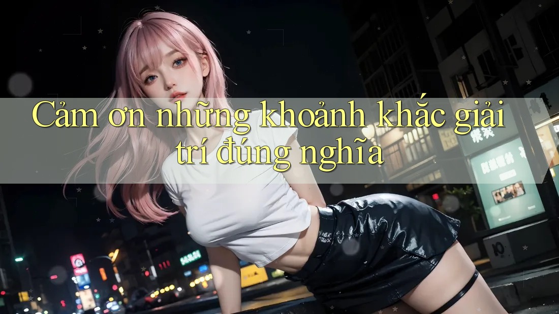 Cảm ơn những khoảnh khắc giải trí đúng nghĩa Cảm ơn những khoảnh khắc giải trí đúng nghĩa