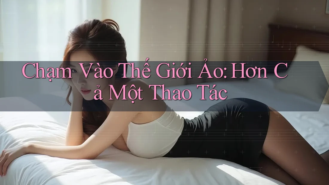 Chạm Vào Thế Giới Ảo: Hơn Cả Một Thao Tác