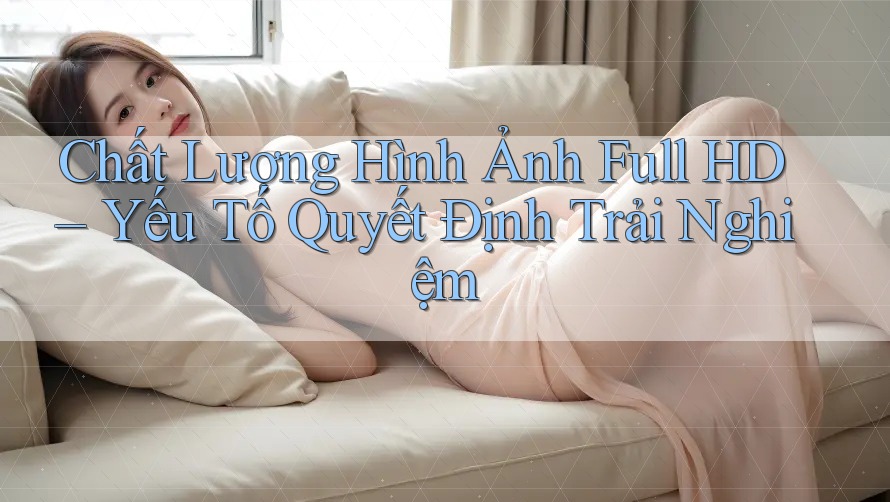 Chất Lượng Hình Ảnh Full HD – Yếu Tố Quyết Định Trải Nghiệm Chất Lượng Hình Ảnh Full HD – Yếu Tố Quyết Định Trải Nghiệm