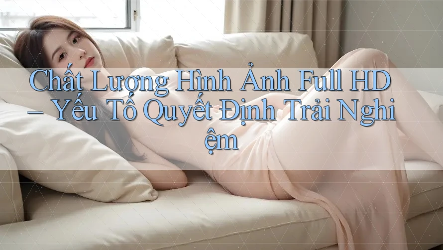 Chất Lượng Hình Ảnh Full HD – Yếu Tố Quyết Định Trải Nghiệm Chất Lượng Hình Ảnh Full HD – Yếu Tố Quyết Định Trải Nghiệm