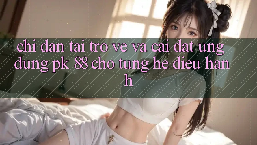 Chỉ dẫn Tải trở về Và Cài Đặt Ứng Dụng PK 88 Cho Từng Hệ Điều Hành Chỉ dẫn Tải trở về Và Cài Đặt Ứng Dụng PK 88 Cho Từng Hệ Điều Hành