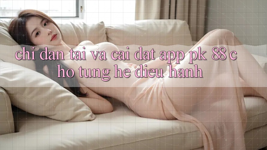 Chỉ dẫn Tải Và Cài Đặt App PK 88 Cho Từng Hệ Điều Hành Chỉ dẫn Tải Và Cài Đặt App PK 88 Cho Từng Hệ Điều Hành
