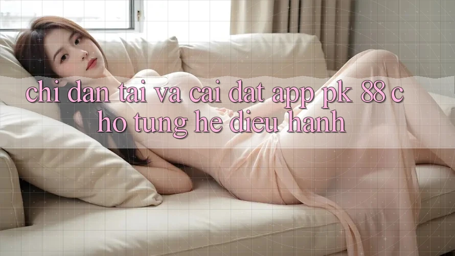 Chỉ dẫn Tải Và Cài Đặt App PK 88 Cho Từng Hệ Điều Hành Chỉ dẫn Tải Và Cài Đặt App PK 88 Cho Từng Hệ Điều Hành