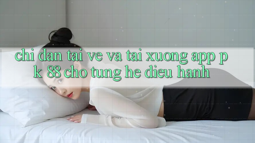 Chỉ dẫn Tải về Và Tải xuống App PK 88 Cho Từng Hệ Điều Hành