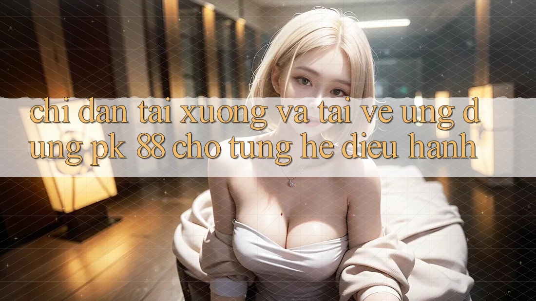 Chỉ dẫn Tải xuống Và Tải về Ứng Dụng PK 88 Cho Từng Hệ Điều Hành Chỉ dẫn Tải xuống Và Tải về Ứng Dụng PK 88 Cho Từng Hệ Điều Hành