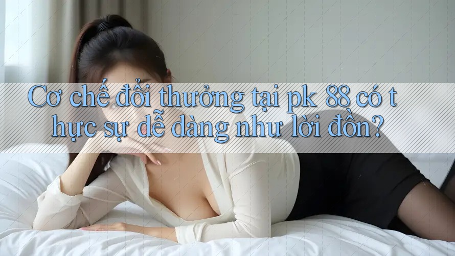 Cơ chế đổi thưởng tại pk 88 có thực sự dễ dàng như lời đồn? Cơ chế đổi thưởng tại pk 88 có thực sự dễ dàng như lời đồn?