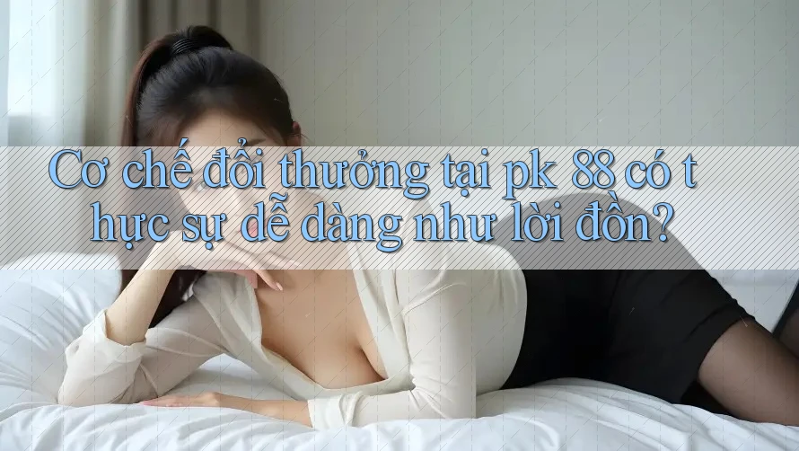 Cơ chế đổi thưởng tại pk 88 có thực sự dễ dàng như lời đồn?