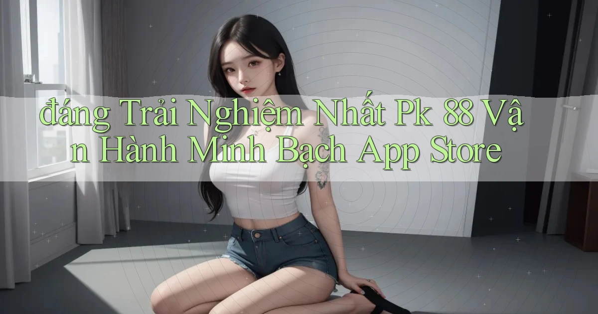 đáng trải nghiệm nhất pk 88 vận hành minh bạch app store