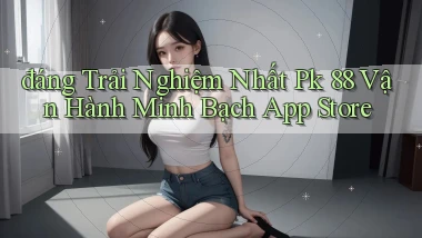 đáng trải nghiệm nhất pk 88 vận hành minh bạch app store