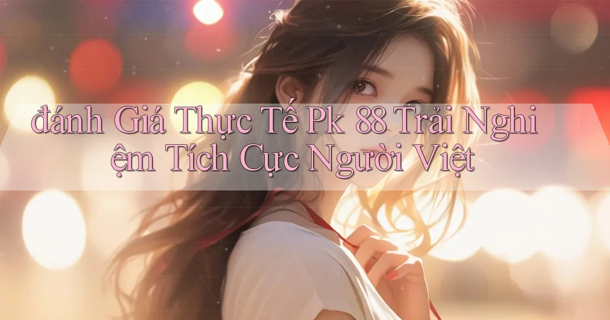 đánh giá thực tế pk 88 trải nghiệm tích cực người việt
