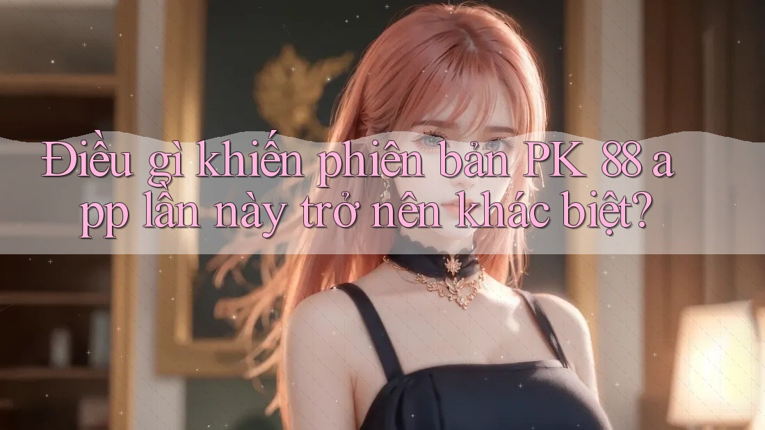 Điều gì khiến phiên bản PK 88 app lần này trở nên khác biệt?