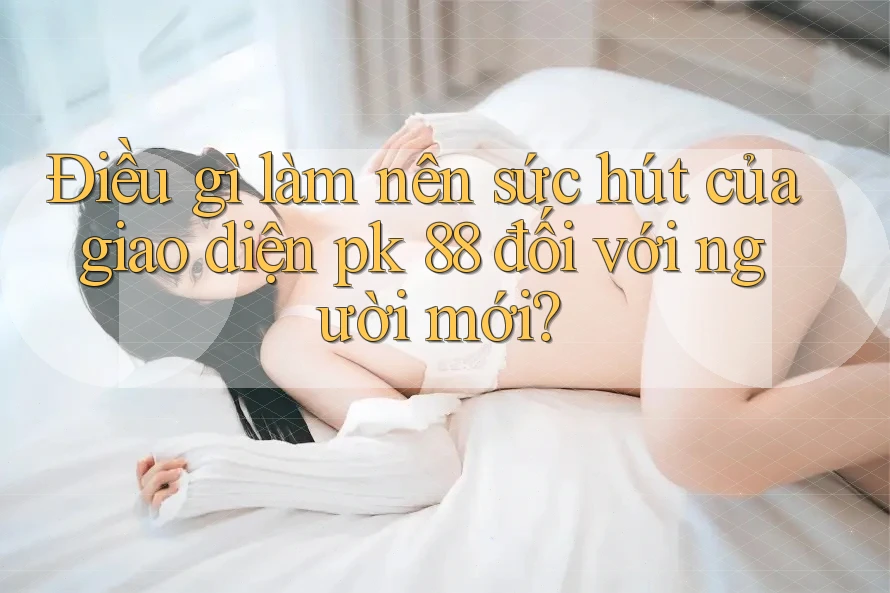 Điều gì làm nên sức hút của giao diện pk 88 đối với người mới?