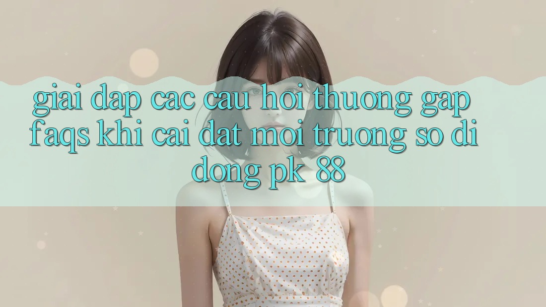 Giải Đáp Các Câu Hỏi Thường Gặp (FAQs) Khi Cài đặt Môi trường số di động PK 88