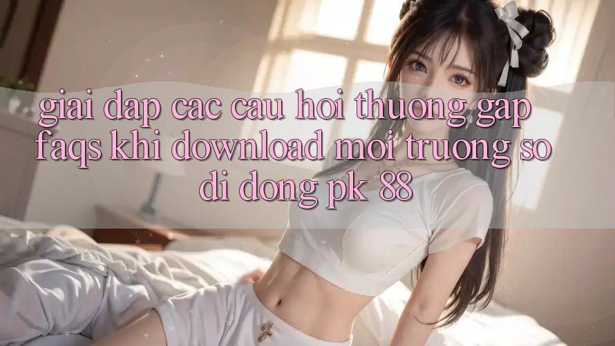 Giải Đáp Các Câu Hỏi Thường Gặp (FAQs) Khi Download Môi trường số di động PK 88 Giải Đáp Các Câu Hỏi Thường Gặp (FAQs) Khi Download Môi trường số di động PK 88