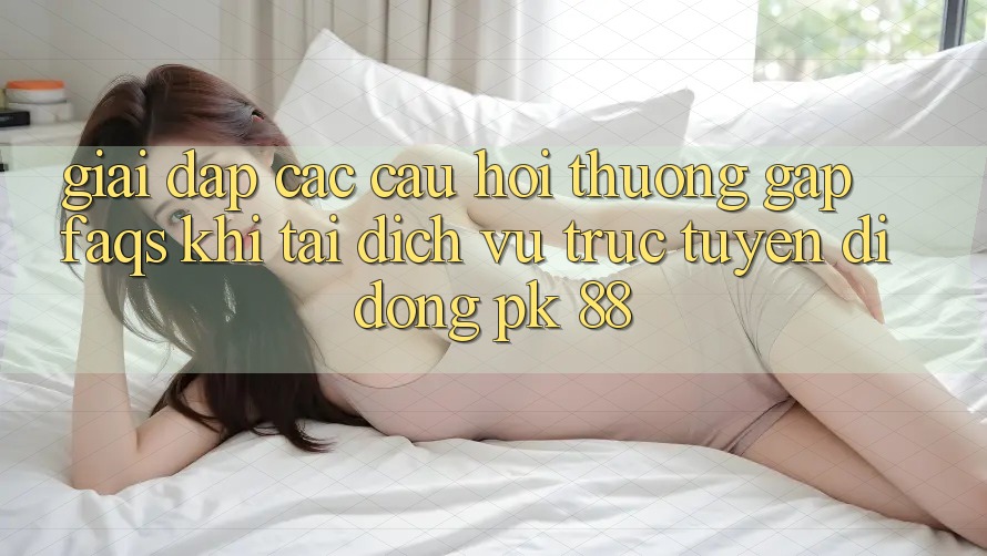 Giải Đáp Các Câu Hỏi Thường Gặp (FAQs) Khi Tải Dịch vụ trực tuyến di động PK 88 Giải Đáp Các Câu Hỏi Thường Gặp (FAQs) Khi Tải Dịch vụ trực tuyến di động PK 88