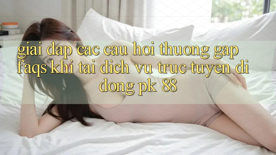 Giải Đáp Các Câu Hỏi Thường Gặp (FAQs) Khi Tải Dịch vụ trực tuyến di động PK 88