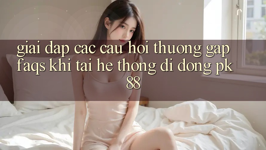 Giải Đáp Các Câu Hỏi Thường Gặp (FAQs) Khi Tải Hệ thống di động PK 88 Giải Đáp Các Câu Hỏi Thường Gặp (FAQs) Khi Tải Hệ thống di động PK 88