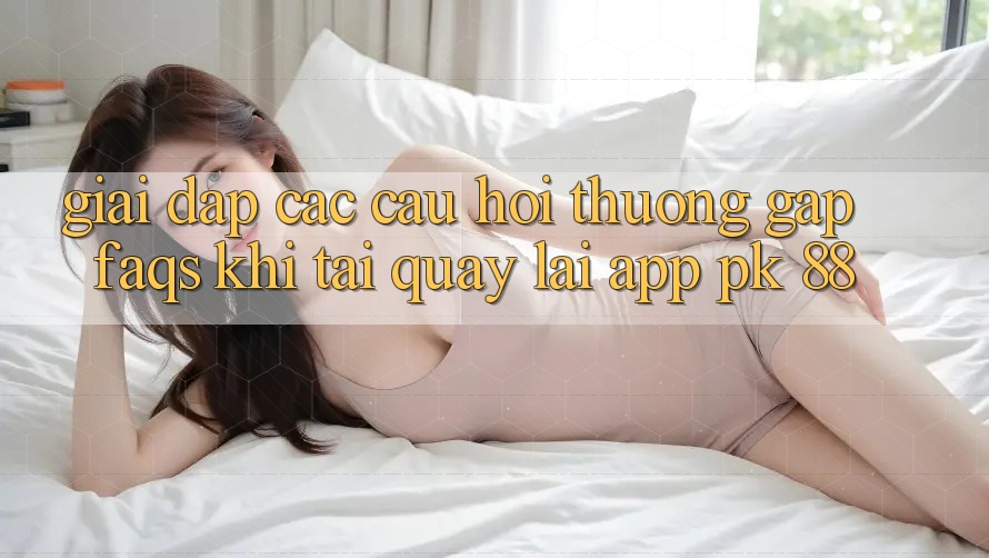 Giải Đáp Các Câu Hỏi Thường Gặp (FAQs) Khi Tải quay lại App PK 88 Giải Đáp Các Câu Hỏi Thường Gặp (FAQs) Khi Tải quay lại App PK 88