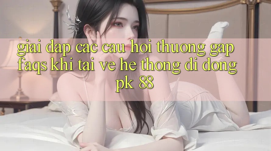 Giải Đáp Các Câu Hỏi Thường Gặp (FAQs) Khi Tải về Hệ thống di động PK 88 Giải Đáp Các Câu Hỏi Thường Gặp (FAQs) Khi Tải về Hệ thống di động PK 88