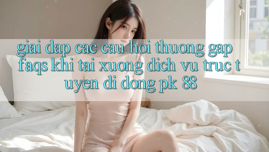 Giải Đáp Các Câu Hỏi Thường Gặp (FAQs) Khi Tải xuống Dịch vụ trực tuyến di động PK 88 Giải Đáp Các Câu Hỏi Thường Gặp (FAQs) Khi Tải xuống Dịch vụ trực tuyến di động PK 88