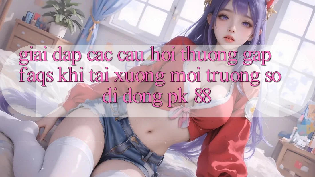 Giải Đáp Các Câu Hỏi Thường Gặp (FAQs) Khi Tải xuống Môi trường số di động PK 88