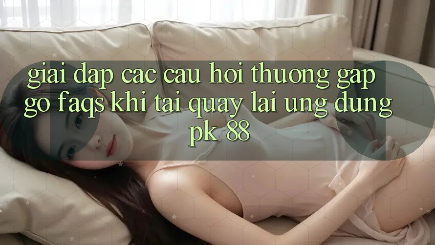Giải Đáp Các Câu Hỏi Thường Gặp gỡ (FAQs) Khi Tải quay lại Ứng Dụng PK 88