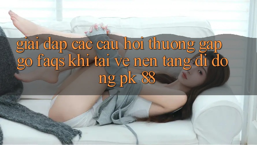 Giải Đáp Các Câu Hỏi Thường Gặp gỡ (FAQs) Khi Tải về Nền tảng di động PK 88 Giải Đáp Các Câu Hỏi Thường Gặp gỡ (FAQs) Khi Tải về Nền tảng di động PK 88