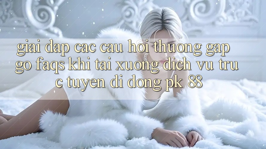 Giải Đáp Các Câu Hỏi Thường Gặp gỡ (FAQs) Khi Tải xuống Dịch vụ trực tuyến di động PK 88