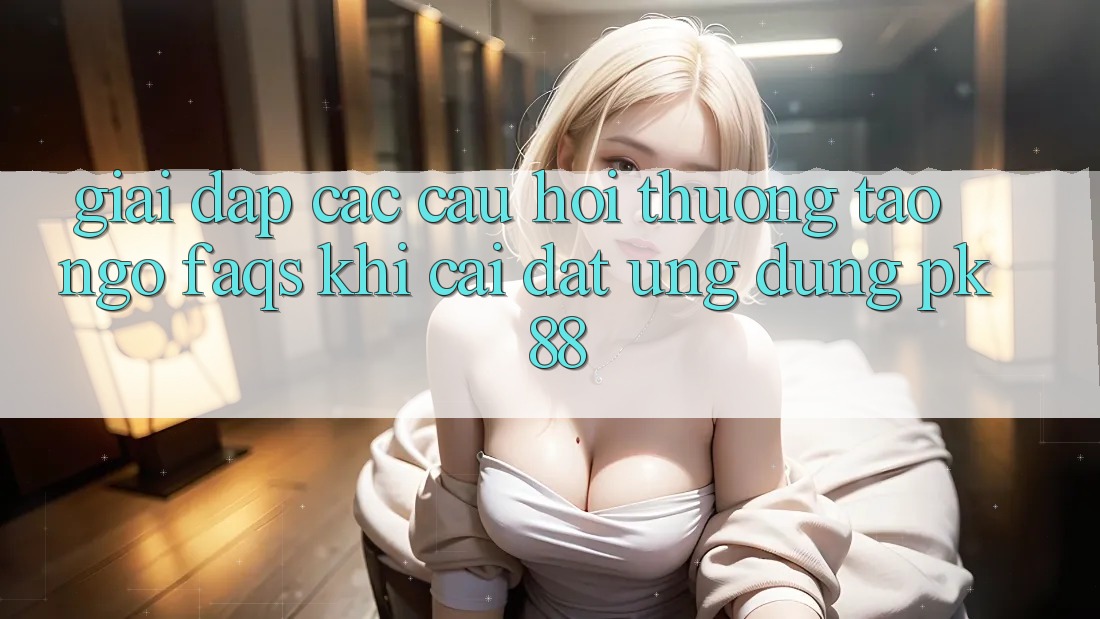 Giải Đáp Các Câu Hỏi Thường Tao ngộ (FAQs) Khi Cài đặt Ứng Dụng PK 88 Giải Đáp Các Câu Hỏi Thường Tao ngộ (FAQs) Khi Cài đặt Ứng Dụng PK 88