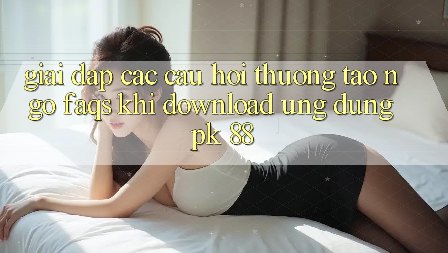 Giải Đáp Các Câu Hỏi Thường Tao ngộ (FAQs) Khi Download Ứng Dụng PK 88 Giải Đáp Các Câu Hỏi Thường Tao ngộ (FAQs) Khi Download Ứng Dụng PK 88