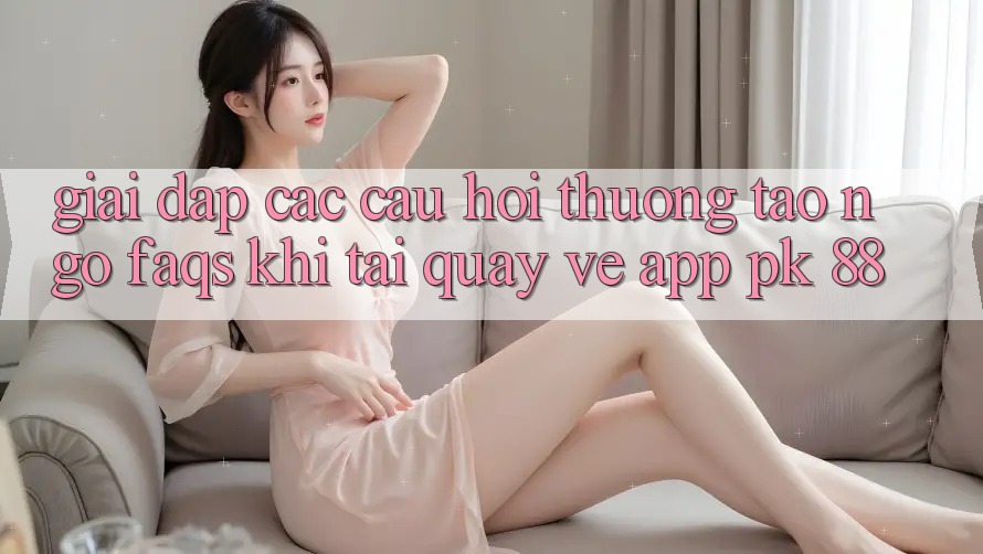 Giải Đáp Các Câu Hỏi Thường Tao ngộ (FAQs) Khi Tải quay về App PK 88 Giải Đáp Các Câu Hỏi Thường Tao ngộ (FAQs) Khi Tải quay về App PK 88