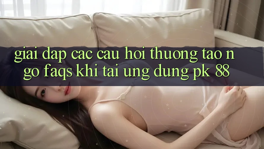 Giải Đáp Các Câu Hỏi Thường Tao ngộ (FAQs) Khi Tải Ứng Dụng PK 88 Giải Đáp Các Câu Hỏi Thường Tao ngộ (FAQs) Khi Tải Ứng Dụng PK 88