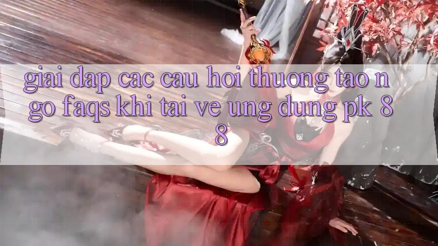 Giải Đáp Các Câu Hỏi Thường Tao ngộ (FAQs) Khi Tải về Ứng Dụng PK 88 Giải Đáp Các Câu Hỏi Thường Tao ngộ (FAQs) Khi Tải về Ứng Dụng PK 88