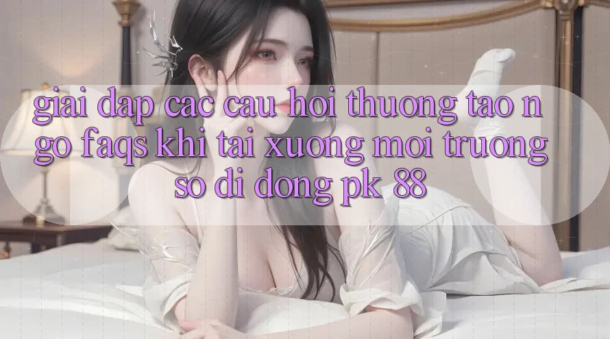 Giải Đáp Các Câu Hỏi Thường Tao ngộ (FAQs) Khi Tải xuống Môi trường số di động PK 88 Giải Đáp Các Câu Hỏi Thường Tao ngộ (FAQs) Khi Tải xuống Môi trường số di động PK 88