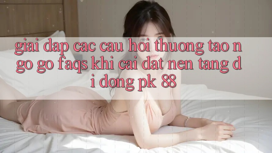Giải Đáp Các Câu Hỏi Thường Tao ngộ gỡ (FAQs) Khi Cài đặt Nền tảng di động PK 88
