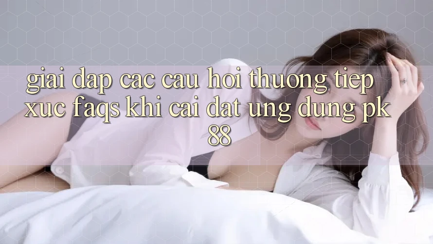 Giải Đáp Các Câu Hỏi Thường Tiếp xúc (FAQs) Khi Cài đặt Ứng Dụng PK 88 Giải Đáp Các Câu Hỏi Thường Tiếp xúc (FAQs) Khi Cài đặt Ứng Dụng PK 88