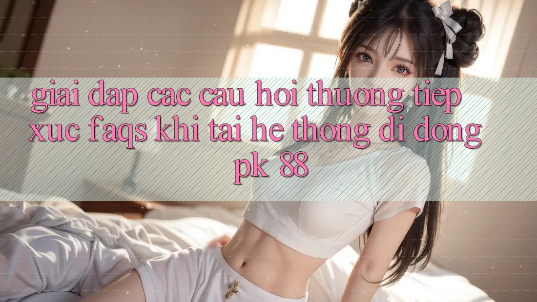Giải Đáp Các Câu Hỏi Thường Tiếp xúc (FAQs) Khi Tải Hệ thống di động PK 88 Giải Đáp Các Câu Hỏi Thường Tiếp xúc (FAQs) Khi Tải Hệ thống di động PK 88