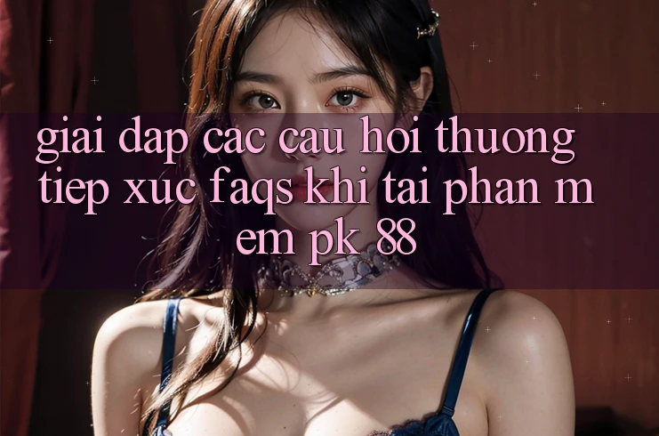 Giải Đáp Các Câu Hỏi Thường Tiếp xúc (FAQs) Khi Tải Phần mềm PK 88 Giải Đáp Các Câu Hỏi Thường Tiếp xúc (FAQs) Khi Tải Phần mềm PK 88
