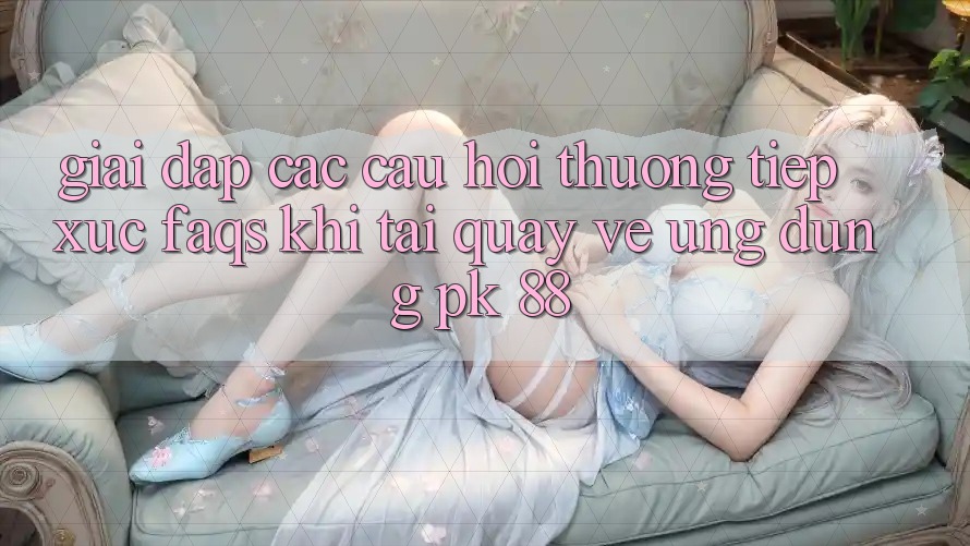 Giải Đáp Các Câu Hỏi Thường Tiếp xúc (FAQs) Khi Tải quay về Ứng Dụng PK 88 Giải Đáp Các Câu Hỏi Thường Tiếp xúc (FAQs) Khi Tải quay về Ứng Dụng PK 88
