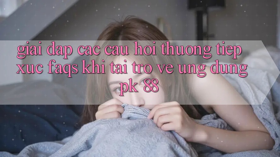 Giải Đáp Các Câu Hỏi Thường Tiếp xúc (FAQs) Khi Tải trở về Ứng Dụng PK 88
