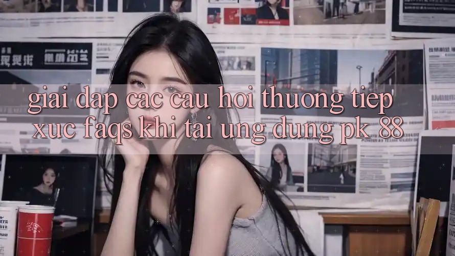 Giải Đáp Các Câu Hỏi Thường Tiếp xúc (FAQs) Khi Tải Ứng Dụng PK 88 Giải Đáp Các Câu Hỏi Thường Tiếp xúc (FAQs) Khi Tải Ứng Dụng PK 88