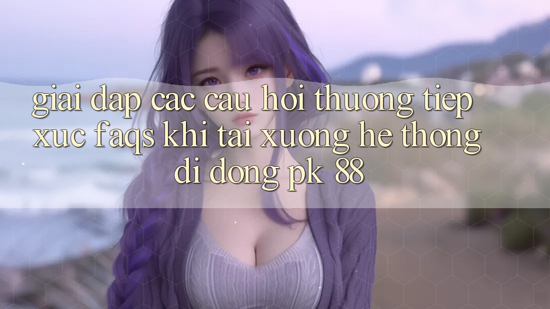 Giải Đáp Các Câu Hỏi Thường Tiếp xúc (FAQs) Khi Tải xuống Hệ thống di động PK 88