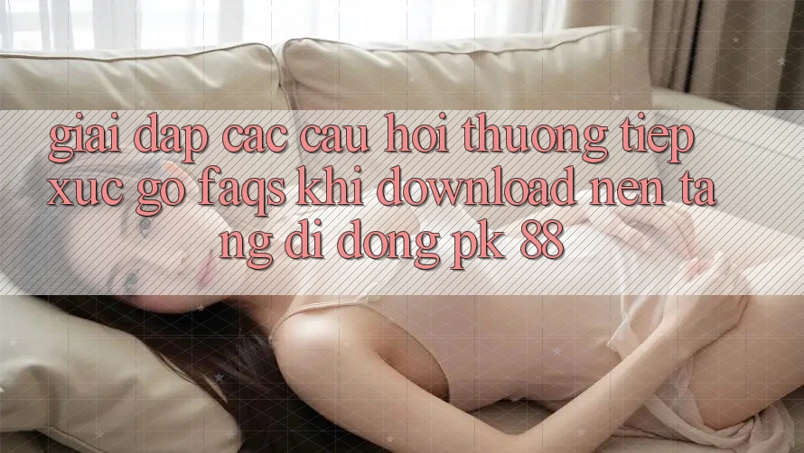 Giải Đáp Các Câu Hỏi Thường Tiếp xúc gỡ (FAQs) Khi Download Nền tảng di động PK 88 Giải Đáp Các Câu Hỏi Thường Tiếp xúc gỡ (FAQs) Khi Download Nền tảng di động PK 88