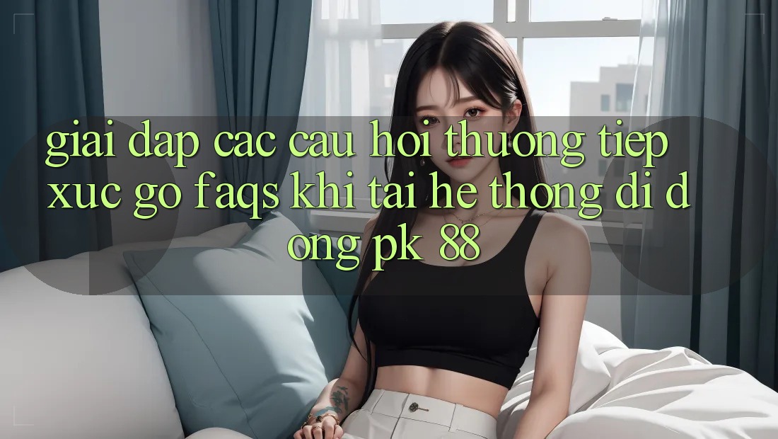 Giải Đáp Các Câu Hỏi Thường Tiếp xúc gỡ (FAQs) Khi Tải Hệ thống di động PK 88 Giải Đáp Các Câu Hỏi Thường Tiếp xúc gỡ (FAQs) Khi Tải Hệ thống di động PK 88