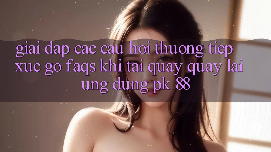 Giải Đáp Các Câu Hỏi Thường Tiếp xúc gỡ (FAQs) Khi Tải quay quay lại Ứng Dụng PK 88 Giải Đáp Các Câu Hỏi Thường Tiếp xúc gỡ (FAQs) Khi Tải quay quay lại Ứng Dụng PK 88
