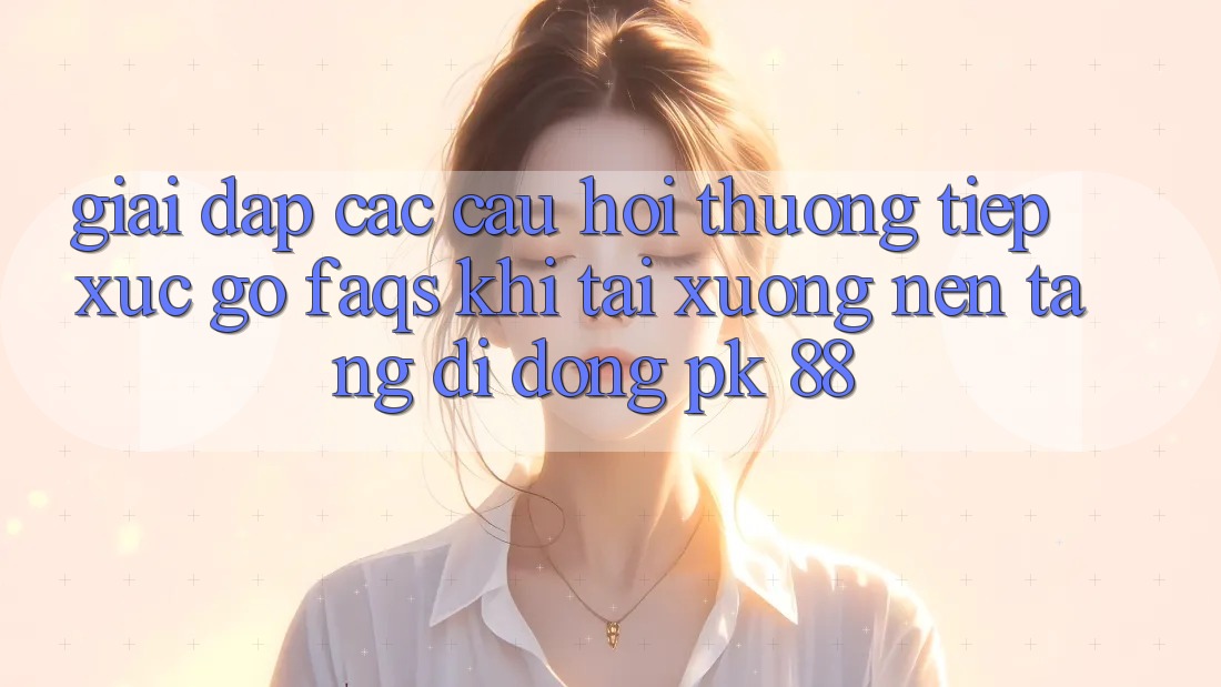 Giải Đáp Các Câu Hỏi Thường Tiếp xúc gỡ (FAQs) Khi Tải xuống Nền tảng di động PK 88